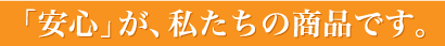 「安心」が、私たちの商品です。